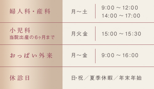 婦人科・産科 月～土 9:00～12:00 14:00～17:00　小児科 月火金 15:00～15:30　おっぱい外来 月～金 9:00～16:00　休診日 日・祝／夏季休暇／年末年始