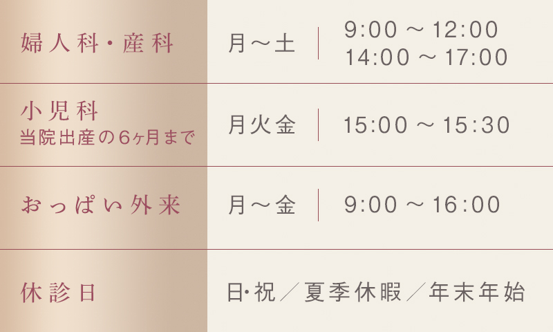 婦人科・産科 月～土 9:00～12:00 14:00～17:00　小児科 月火金 15:00～15:30　おっぱい外来 月～金 9:00～16:00　休診日 日・祝／夏季休暇／年末年始